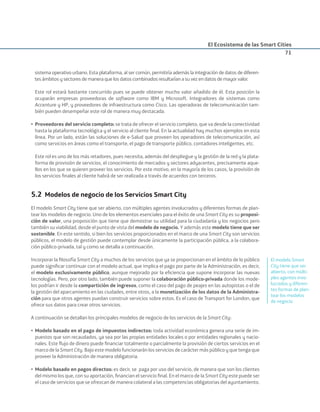 El Ecosistema de las Smart Cities
71
sistema operativo urbano. Esta plataforma, al ser común, permitiría además la integración de datos de diferen-
tes ámbitos y sectores de manera que los datos combinados resultarían a su vez en datos de mayor valor.
Este rol estará bastante concurrido pues se puede obtener mucho valor añadido de él. Esta posición la
ocuparán empresas proveedoras de software como IBM y Microsoft. Integradores de sistemas como
Accenture y HP, y proveedores de infraestructura como Cisco. Las operadoras de telecomunicación tam-
bién pueden desempeñar este rol de manera muy destacada.
• Proveedores del servicio completo: se trata de ofrecer el servicio completo, que va desde la conectividad
hasta la plataforma tecnológica y el servicio al cliente ﬁnal. En la actualidad hay muchos ejemplos en esta
línea. Por un lado, están las soluciones de e-Salud que proveen los operadores de telecomunicación, así
como servicios en áreas como el transporte, el pago de transporte público, contadores inteligentes, etc.
Este rol es uno de los más retadores, pues necesita, además del despliegue y la gestión de la red y la plata-
forma de provisión de servicios, el conocimiento de mercados y sectores adyacentes, precisamente aque-
llos en los que se quieren proveer los servicios. Por este motivo, en la mayoría de los casos, la provisión de
los servicios ﬁnales al cliente habrá de ser realizada a través de acuerdos con terceros.
5.2 Modelos de negocio de los Servicios Smart City
El modelo Smart City tiene que ser abierto, con múltiples agentes involucrados y diferentes formas de plan-
tear los modelos de negocio. Uno de los elementos esenciales para el éxito de una Smart City es su proposi-
ción de valor, una proposición que tiene que demostrar su utilidad para la ciudadanía y los negocios pero
también su viabilidad, desde el punto de vista del modelo de negocio. Y además este modelo tiene que ser
sostenible. En este sentido, si bien los servicios proporcionados en el marco de una Smart City son servicios
públicos, el modelo de gestión puede contemplar desde únicamente la participación pública, a la colabora-
ción público-privada, tal y como se detalla a continuación.
Incorporar la ﬁlosofía Smart City a muchos de los servicios que ya se proporcionan en el ámbito de lo público
puede signiﬁcar continuar con el modelo actual, que implica el pago por parte de la Administración, es decir,
el modelo exclusivamente público, aunque mejorado por la eﬁciencia que supone incorporar las nuevas
tecnologías. Pero, por otro lado, también puede suponer la colaboración público-privada donde los mode-
los podrían ir desde la compartición de ingresos, como el caso del pago de peajes en las autopistas o el de
la gestión del aparcamiento en las ciudades, entre otros, a la monetización de los datos de la Administra-
ción para que otros agentes puedan construir servicios sobre estos. Es el caso de Transport for London, que
ofrece sus datos para crear otros servicios.
A continuación se detallan los principales modelos de negocio de los servicios de la Smart City:
• Modelo basado en el pago de impuestos indirectos: toda actividad económica genera una serie de im-
puestos que son recaudados, ya sea por las propias entidades locales o por entidades regionales y nacio-
nales. Este ﬂujo de dinero puede ﬁnanciar totalmente o parcialmente la provisión de ciertos servicios en el
marco de la Smart City. Bajo este modelo funcionarán los servicios de carácter más público y que tenga que
proveer la Administración de manera obligatoria.
• Modelo basado en pagos directos: es decir, se paga por uso del servicio, de manera que son los clientes
del mismo los que, con su aportación, ﬁnancian el servicio ﬁnal. En el marco de la Smart City este puede ser
el caso de servicios que se ofrezcan de manera colateral a las competencias obligatorias del ayuntamiento.
El modelo Smart
City tiene que ser
abierto, con múlti-
ples agentes invo-
lucrados y diferen-
tes formas de plan-
tear los modelos
de negocio
Smart_cities_ladillo1.indd 71 14/10/11 13:15
 