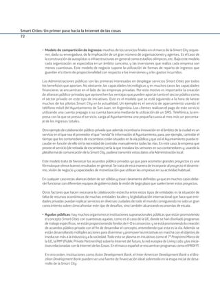 Smart Cities: Un primer paso hacia la Internet de las cosas
72
• Modelo de compartición de ingresos: muchos de los servicios ﬁnales en el marco de la Smart City requie-
ren, dada su envergadura, de la implicación de un gran número de organizaciones y agentes. Es el caso de
la construcción de autopistas o infraestructuras en general como estadios olímpicos, etc. Bajo este modelo
cada organización se especializa en un ámbito concreto, y las inversiones que realiza cada empresa son
menos cuantiosas. Este modelo de negocio supone la utilización de formas de reparto de ingresos que
guardan el criterio de proporcionalidad con respecto a las inversiones y a los gastos incurridos.
Las Administraciones públicas son las primeras interesadas en desplegar servicios Smart Cities por todos
los beneﬁcios que aportan. No obstante, las capacidades tecnológicas y en muchos casos las capacidades
ﬁnancieras se encuentran en el lado de las empresas privadas. Por este motivo es importante la creación
de alianzas público-privadas que aprovechen las ventajas que pueden aportar tanto el sector público como
el sector privado en este tipo de iniciativas. Este es el modelo que se está siguiendo a la hora de lanzar
muchos de los pilotos Smart City en la actualidad. Un ejemplo es el servicio de aparcamiento usando el
teléfono móvil del Ayuntamiento de San Juan, en Argentina. Los clientes realizan el pago de este servicio
utilizando una cuenta prepago o su cuenta bancaria mediante la utilización de un SMS. Telefónica, la em-
presa con la que se presta el servicio, carga al Ayuntamiento una pequeña cuota al mes más un porcenta-
je de los ingresos totales.
Otro ejemplo de colaboración público-privada que además incentiva la innovación en el ámbito de la ciudad es un
servicio en el que sea el proveedor el que “venda” la información al Ayuntamiento, para, por ejemplo, controlar el
tiempo que los contenedores de escombros están situados en la vía pública y que así el Ayuntamiento pueda re-
caudar en función de ello sin la necesidad de controlar manualmente todas las vías. En este caso, la empresa que
provee el servicio (de retirada de escombros) sería la que instalara los sensores en sus contenedores y, usando la
plataforma de comunicación de la Smart City, pudiera transmitir estos datos a la Administración local.
Este modelo trata de favorecer los acuerdos público-privados ya que para acometer grandes proyectos es una
fórmula que ofrece buenos resultados en general. Se trata de esta manera de incorporar al proyecto el dinamis-
mo, visión de negocio y capacidades de monetización que utilizan las empresas en su actividad habitual.
En cualquier caso estas alianzas deben de ser sólidas y estar claramente deﬁnidas ya que en muchos casos debe-
rán funcionar con diferentes equipos de gobierno dada la visión de largo plazo que suelen tener estos proyectos.
Otros factores que hacen necesaria la colaboración estrecha entre estos tipos de entidades es la situación de
falta de recursos económicos de muchas entidades locales y la globalización internacional que hace que enti-
dades privadas puedan replicar servicios en diversas ciudades de todo el mundo consiguiendo no solo un gran
conocimiento sobre cómo afrontar este tipo de desafíos, sino también alcanzando economías de escala.
• Ayudas públicas: hay muchos organismos e instituciones supranacionales públicas que están promoviendo
el concepto Smart Cities con cuantiosas ayudas, como es el caso de la UE, donde se han diseñado programas
detrabajoespecíﬁcos,seestánproporcionandofondosdeI+Daconsorcios yseestápromoviendolacreación
de acuerdos público-privado con el ﬁn de desarrollar el concepto, entendiendo que esta es la vía. Además se
están desarrollando múltiples acciones para diseminar y promover las iniciativas en marcha con el objetivo de
involucrar más a la industria y a la sociedad. Todo esto se plasma en iniciativas como el 7º Programa Marco de
la UE, la PPP (Public Private Partnership) sobre la Internet del futuro, la red europea de Living Labs y las inicia-
tivasrelacionadasconlaInternetdelasCosas.Enelmarcoespañolseencuentranprogramas comoelPROFIT.
En otro orden, instituciones como Asian Development Bank, el Inter-American Development Bank o el Bra-
zilian Development Bank pueden ser una fuente de ﬁnanciación ideal sobretodo en la etapa inicial de desa-
rrollo de la Smart City.
Smart_cities_ladillo1.indd 72 14/10/11 13:15
 