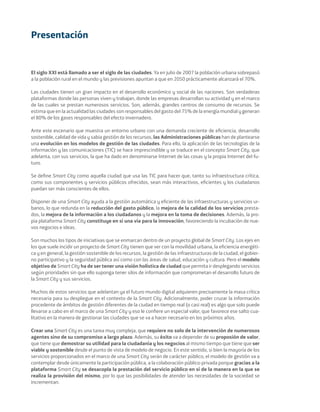 El siglo XXI está llamado a ser el siglo de las ciudades. Ya en julio de 2007 la población urbana sobrepasó
a la población rural en el mundo y las previsiones apuntan a que en 2050 prácticamente alcanzará el 70%.
Las ciudades tienen un gran impacto en el desarrollo económico y social de las naciones. Son verdaderas
plataformas donde las personas viven y trabajan, donde las empresas desarrollan su actividad y en el marco
de las cuales se prestan numerosos servicios. Son, además, grandes centros de consumo de recursos. Se
estima que en la actualidad las ciudades son responsables del gasto del 75% de la energía mundial y generan
el 80% de los gases responsables del efecto invernadero.
Ante este escenario que muestra un entorno urbano con una demanda creciente de eﬁciencia, desarrollo
sostenible, calidad de vida y sabia gestión de los recursos, las Administraciones públicas han de plantearse
una evolución en los modelos de gestión de las ciudades. Para ello, la aplicación de las tecnologías de la
información y las comunicaciones (TIC) se hace imprescindible y se traduce en el concepto Smart City, que
adelanta, con sus servicios, la que ha dado en denominarse Internet de las cosas y la propia Internet del fu-
turo.
Se deﬁne Smart City como aquella ciudad que usa las TIC para hacer que, tanto su infraestructura crítica,
como sus componentes y servicios públicos ofrecidos, sean más interactivos, eﬁcientes y los ciudadanos
puedan ser más conscientes de ellos.
Disponer de una Smart City ayuda a la gestión automática y eﬁciente de las infraestructuras y servicios ur-
banos, lo que redunda en la reducción del gasto público, la mejora de la calidad de los servicios presta-
dos, la mejora de la información a los ciudadanos y la mejora en la toma de decisiones. Además, la pro-
pia plataforma Smart City constituye en sí una vía para la innovación, favoreciendo la incubación de nue-
vos negocios e ideas.
Son muchos los tipos de iniciativas que se enmarcan dentro de un proyecto global de Smart City. Los ejes en
los que suele incidir un proyecto de Smart City tienen que ver con la movilidad urbana, la eﬁciencia energéti-
ca y en general, la gestión sostenible de los recursos, la gestión de las infraestructuras de la ciudad, el gobier-
no participativo y la seguridad pública así como con las áreas de salud, educación y cultura. Pero el modelo
objetivo de Smart City ha de ser tener una visión holística de ciudad que permita ir desplegando servicios
según prioridades sin que ello suponga tener silos de información que comprometan el desarrollo futuro de
la Smart City y sus servicios.
Muchos de estos servicios que adelantan ya el futuro mundo digital adquieren precisamente la masa crítica
necesaria para su despliegue en el contexto de la Smart City. Adicionalmente, poder cruzar la información
procedente de ámbitos de gestión diferentes de la ciudad en tiempo real (o casi real) es algo que solo puede
llevarse a cabo en el marco de una Smart City y eso le conﬁere un especial valor, que favorece ese salto cua-
litativo en la manera de gestionar las ciudades que se va a hacer necesario en los próximos años.
Crear una Smart City es una tarea muy compleja, que requiere no solo de la intervención de numerosos
agentes sino de su compromiso a largo plazo. Además, su éxito va a depender de su proposión de valor,
que tiene que demostrar su utilidad para la ciudadanía y los negocios al mismo tiempo que tiene que ser
viable y sostenible desde el punto de vista de modelo de negocio. En este sentido, si bien la mayoría de los
servicios proporcionados en el marco de una Smart City serán de carácter público, el modelo de gestión va a
contemplar desde únicamente la participación pública, a la colaboración público-privada porque gracias a la
plataforma Smart City se desacopla la prestación del servicio público en sí de la manera en la que se
realiza la provisión del mismo, por lo que las posibilidades de atender las necesidades de la sociedad se
incrementan.
Presentación
Smart_cities_ladillo1.indd 1 14/10/11 13:15
 