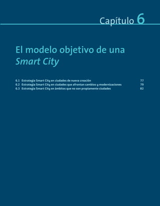 Capítulo 6
El modelo objetivo de una
Smart City
6.1 Estrategia Smart City en ciudades de nueva creación 77
6.2 Estrategia Smart City en ciudades que afrontan cambios y modernizaciones 79
6.3 Estrategia Smart City en ámbitos que no son propiamente ciudades 82
Smart_cities_ladillo1.indd 75 14/10/11 13:15
 