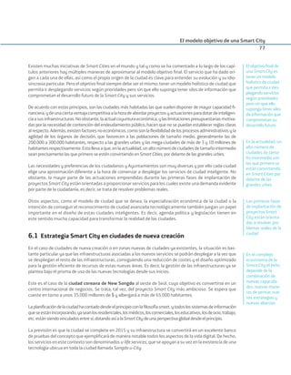Existen muchas iniciativas de Smart Cities en el mundo y tal y como se ha comentado a lo largo de los capí-
tulos anteriores hay múltiples maneras de aproximarse al modelo objetivo ﬁnal. El servicio que ha dado ori-
gen a cada una de ellas, así como el propio origen de la ciudad es clave para entender su evolución y su idio-
sincrasia particular. Pero el objetivo ﬁnal siempre debe ser el mismo: tener un modelo holístico de ciudad que
permita ir desplegando servicios según prioridades pero sin que ello suponga tener silos de información que
comprometan el desarrollo futuro de la Smart City y sus servicios.
De acuerdo con estos principios, son las ciudades más habitadas las que suelen disponer de mayor capacidad ﬁ-
nanciera,ydeunaciertaventajacompetitivaalahoradeabordarproyectosyactuacionesparadotardeinteligen-
ciaasusinfraestructuras.Noobstante,laactualcoyunturaeconómica,ylaslimitacionespresupuestariasmotiva-
das por la necesidad de contención del endeudamiento público, hacen que no se puedan establecer reglas claras
alrespecto.Además,existenfactoresnoeconómicos,comosonlaﬂexibilidaddelosprocesosadministrativosyla
agilidad de los órganos de decisión, que favorecen a las poblaciones de tamaño medio, generalmente las de
200.000 a 300.000 habitantes, respecto a las grandes urbes y las mega-ciudades de más de 3 y 10 millones de
habitantesrespectivamente.Estollevaaque,enlaactualidad,unaltonúmerodeciudadesdetamañointermedio
sean precisamente las que primero se estén convirtiendo en Smart Cities, por delante de las grandes urbes.
Las necesidades y preferencias de los ciudadanos y Ayuntamientos son muy diversas y por ello cada ciudad
elige una aproximación diferente a la hora de comenzar a desplegar los servicios de ciudad inteligente. No
obstante, la mayor parte de las actuaciones emprendidas durante las primeras fases de implantación de
proyectos Smart City están orientadas a proporcionar servicios para los cuales existe una demanda evidente
por parte de la ciudadanía, es decir, se trata de resolver problemas reales.
Otros aspectos, como el modelo de ciudad que se desea, la especialización económica de la ciudad o la
intención de conseguir el reconocimiento de ciudad avanzada tecnológicamente también juegan un papel
importante en el diseño de estas ciudades inteligentes. Es decir, agenda política y legislación tienen en
este sentido mucha capacidad para transformar la realidad de las ciudades.
6.1 Estrategia Smart City en ciudades de nueva creación
En el caso de ciudades de nueva creación o en zonas nuevas de ciudades ya existentes, la situación es bas-
tante particular ya que las infraestructuras asociadas a los nuevos servicios se podrán desplegar a la vez que
se despliegan el resto de las infraestructuras, consiguiendo una reducción de costes y el diseño optimizado
para la gestión eﬁciente de recursos de estas nuevas áreas. Es decir, la gestión de las infraestructuras ya se
plantea bajo el prisma de uso de las nuevas tecnologías desde sus inicios.
Este es el caso de la ciudad coreana de New Songdo al oeste de Seúl, cuyo objetivo es convertirse en un
centro internacional de negocios. Se trata, tal vez, del proyecto Smart City más ambicioso. Se espera que
cueste en torno a unos 35.000 millones de $ y albergará a más de 65.000 habitantes.
Laplaniﬁcacióndelaciudadhacontadodesdeelprincipioconlaﬁlosofíasmart,ytodoslossistemasdeinformación
queseestánincorporando,yaseanlosresidenciales,losmédicos,loscomerciales,loseducativos,losdeocio,trabajo,
etc.estánsiendovinculadosentresí,dotandoasíalaSmartCitydeunaperspectivaglobaldesdeelprincipio.
La previsión es que la ciudad se complete en 2015 y su infraestructura se convertirá en un excelente banco
de pruebas del concepto que ejempliﬁcará de manera notable todos los aspectos de la vida digital. De hecho,
los servicios en este contexto son denominados u-life services, que se apoyan a su vez en la existencia de una
tecnología ubicua en toda la ciudad llamada Songdo u-City.
El modelo objetivo de una Smart City
77
El objetivo ﬁnal de
una Smart City es
tener un modelo
holístico de ciudad
que permita ir des-
plegando servicios
según prioridades
pero sin que ello
suponga tener silos
de información que
comprometan su
desarrollo futuro
En la actualidad, un
alto número de
ciudades de tama-
ño intermedio son
las que primero se
están convirtiendo
en Smart Cities por
delante de las
grandes urbes
En el complejo
ecosistema de la
Smart City el éxito
depende de la
combinación de
nuevas capacida-
des, nuevas mane-
ras de pensar, nue-
vas estrategias y
nuevas alianzas
Las primeras fases
de implantación de
proyectos Smart
City están orienta-
das a resolver pro-
blemas reales de la
ciudad
Smart_cities_ladillo1.indd 77 14/10/11 13:15
 