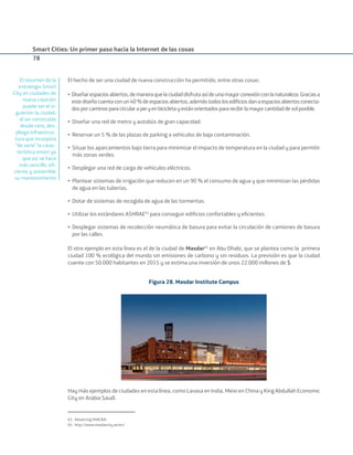 Smart Cities: Un primer paso hacia la Internet de las cosas
78
El hecho de ser una ciudad de nueva construcción ha permitido, entre otras cosas:
• Diseñarespaciosabiertos,demaneraquelaciudaddisfrutaasídeunamayorconexiónconlanaturaleza.Graciasa
estediseñocuentaconun40%deespaciosabiertos,ademástodoslosediﬁciosdanaespaciosabiertosconecta-
dosporcaminosparacircularapieyenbicicletayestánorientadospararecibirlamayorcantidaddesolposible.
• Diseñar una red de metro y autobús de gran capacidad.
• Reservar un 5 % de las plazas de parking a vehículos de baja contaminación.
• Situar los aparcamientos bajo tierra para minimizar el impacto de temperatura en la ciudad y para permitir
más zonas verdes.
• Desplegar una red de carga de vehículos eléctricos.
• Plantear sistemas de irrigación que reducen en un 90 % el consumo de agua y que minimizan las pérdidas
de agua en las tuberías.
• Dotar de sistemas de recogida de agua de las tormentas.
• Utilizar los estándares ASHRAE63
para conseguir ediﬁcios confortables y eﬁcientes.
• Desplegar sistemas de recolección neumática de basura para evitar la circulación de camiones de basura
por las calles.
El otro ejemplo en esta línea es el de la ciudad de Masdar64
en Abu Dhabi, que se plantea como la primera
ciudad 100 % ecológica del mundo sin emisiones de carbono y sin residuos. La previsión es que la ciudad
cuente con 50.000 habitantes en 2015 y se estima una inversión de unos 22.000 millones de $.
Figura 28. Masdar Institute Campus
Hay más ejemplos de ciudades en esta línea, como Lavasa en India, Meixi en China y King Abdullah Economic
City en Arabia Saudí.
63. Advancing HVAC&R.
64. http://www.masdarcity.ae/en/
El resumen de la
estrategia Smart
City en ciudades de
nueva creación
puede ser el si-
guiente: la ciudad,
al ser construida
desde cero, des-
pliega infraestruc-
tura que incorpora
“de serie” la carac-
terística smart ya
que así se hace
más sencillo, eﬁ-
ciente y sostenible
su mantenimiento
Smart_cities_ladillo1.indd 78 14/10/11 13:15
 