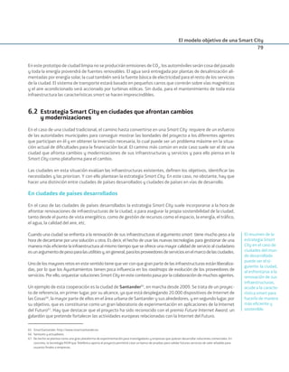 El modelo objetivo de una Smart City
79
En este prototipo de ciudad limpia no se producirán emisiones de CO2
, los automóviles serán cosa del pasado
y toda la energía provendrá de fuentes renovables. El agua será entregada por plantas de desalinización ali-
mentadas por energía solar, la cual también será la fuente básica de electricidad para el resto de los servicios
de la ciudad. El sistema de transporte estará basado en pequeños carros que correrán sobre vías magnéticas
y el aire acondicionado será accionado por turbinas eólicas. Sin duda, para el mantenimiento de toda esta
infraestructura las características smart se hacen imprescindibles.
6.2 Estrategia Smart City en ciudades que afrontan cambios
y modernizaciones
En el caso de una ciudad tradicional, el camino hasta convertirse en una Smart City requiere de un esfuerzo
de las autoridades municipales para conseguir mostrar las bondades del proyecto a los diferentes agentes
que participan en él y en obtener la inversión necesaria, lo cual puede ser un problema máxime en la situa-
ción actual de diﬁcultades para la ﬁnanciación local. El camino más común en este caso suele ser el de una
ciudad que afronta cambios y modernizaciones de sus infraestructuras y servicios y para ello piensa en la
Smart City como plataforma para el cambio.
Las ciudades en esta situación evalúan las infraestructuras existentes, deﬁnen los objetivos, identiﬁcar las
necesidades y las priorizan. Y con ello plantean la estrategia Smart City. En este caso, no obstante, hay que
hacer una distinción entre ciudades de países desarrollados y ciudades de países en vías de desarrollo.
En ciudades de países desarrollados
En el caso de las ciudades de países desarrollados la estrategia Smart City suele incorporarse a la hora de
afrontar renovaciones de infraestructuras de la ciudad, o para asegurar la propia sostenibilidad de la ciudad,
tanto desde el punto de vista energético, como de gestión de recursos como el espacio, la energía, el tráﬁco,
el agua, la calidad del aire, etc.
Cuando una ciudad se enfrenta a la renovación de sus infraestructuras el argumento smart tiene mucho peso a la
hora de decantarse por una solución u otra. Es decir, el hecho de usar las nuevas tecnologías para gestionar de una
manera más eﬁciente la infraestructura al mismo tiempo que se ofrece una mayor calidad de servicio al ciudadano
esunargumentodepesoparalasutilitiesy,engeneral,paralosproveedoresdeserviciosenelmarcodelasciudades.
Uno de los mayores retos en este sentido tiene que ver con que gran parte de las infraestructuras están liberaliza-
das, por lo que los Ayuntamientos tienen poca inﬂuencia en los roadmaps de evolución de los proveedores de
servicios. Por ello, orquestar soluciones Smart City en este contexto pasa por la colaboración de muchos agentes.
Un ejemplo de esta cooperación es la ciudad de Santander65
, en marcha desde 2009. Se trata de un proyec-
to de referencia, en primer lugar, por su alcance, ya que está desplegando 20.000 dispositivos de Internet de
las Cosas66
, la mayor parte de ellos en el área urbana de Santander y sus alrededores, y en segundo lugar, por
su objetivo, que es constituirse como un gran laboratorio de experimentación en aplicaciones de la Internet
del Futuro67
. Hay que destacar que el proyecto ha sido reconocido con el premio Future Internet Award, un
galardón que pretende fortalecer las actividades europeas relacionadas con la Internet del Futuro.
El resumen de la
estrategia Smart
City en el caso de
ciudades del mun-
do desarrollado
puede ser el si-
guiente: la ciudad,
al enfrentarse a la
renovación de sus
infraestructuras,
acude a la caracte-
rística smart para
hacerla de manera
más eﬁciente y
sostenible.
65. SmartSantander: http://www.smartsantander.eu
66. Sensores y actuadotes.
67. De hecho se plantea como una gran plataforma de experimentación para investigadores y empresas que quieran desarrollar soluciones comerciales. En
concreto, la tecnología M2M que Telefónica aporta al proyecto permitirá crear un banco de pruebas para validar futuros servicios de valor añadido para
usuarios ﬁnales o empresas.
Smart_cities_ladillo1.indd 79 14/10/11 13:15
 