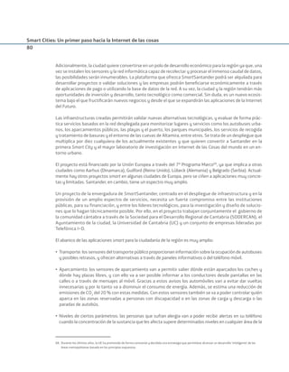Smart Cities: Un primer paso hacia la Internet de las cosas
80
Adicionalmente, la ciudad quiere convertirse en un polo de desarrollo económico para la región ya que, una
vez se instalen los sensores y la red informática capaz de recolectar y procesar el inmenso caudal de datos,
las posibilidades serán innumerables. La plataforma que ofrezca SmartSantander podrá ser alquilada para
desarrollar proyectos o validar soluciones y las empresas podrán beneﬁciarse económicamente a través
de aplicaciones de pago o utilizando la base de datos de la red. A su vez, la ciudad y la región tendrán más
oportunidades de inversión y desarrollo, tanto tecnológico como comercial. Sin duda, es un nuevo ecosis-
tema bajo el que fructiﬁcarán nuevos negocios y desde el que se expandirán las aplicaciones de la Internet
del Futuro.
Las infraestructuras creadas permitirán validar nuevas alternativas tecnológicas, y evaluar de forma prác-
tica servicios basados en la red desplegada para monitorizar lugares y servicios como los autobuses urba-
nos, los aparcamientos públicos, las playas y el puerto, los parques municipales, los servicios de recogida
y tratamiento de basuras y el entorno de las cuevas de Altamira, entre otros. Se trata de un despliegue que
multiplica por diez cualquiera de los actualmente existentes y que quieren convertir a Santander en la
primera Smart City y el mayor laboratorio de investigación en Internet de las Cosas del mundo en un en-
torno urbano.
El proyecto está ﬁnanciado por la Unión Europea a través del 7º Programa Marco68
, ya que implica a otras
ciudades como Aarhus (Dinamarca), Guilford (Reino Unido), Lübeck (Alemania) y Belgrado (Serbia). Actual-
mente hay otros proyectos smart en algunas ciudades de Europa, pero se ciñen a aplicaciones muy concre-
tas y limitadas. Santander, en cambio, tiene un espectro muy amplio.
Un proyecto de la envergadura de SmartSantander, centrado en el despliegue de infraestructura y en la
provisión de un amplio espectro de servicios, necesita un fuerte compromiso entre las instituciones
públicas, para su financiación, y entre los líderes tecnológicos, para la investigación y diseño de solucio-
nes que lo hagan técnicamente posible. Por ello, en el proyecto trabajan conjuntamente el gobierno de
la comunidad cántabra a través de la Sociedad para el Desarrollo Regional de Cantabria (SODERCAN), el
Ayuntamiento de la ciudad, la Universidad de Cantabria (UC) y un conjunto de empresas lideradas por
Telefónica I+D.
El abanico de las aplicaciones smart para la ciudadanía de la región es muy amplio:
• Transporte: los sensores del transporte público proporcionan información sobre la ocupación de autobuses
y posibles retrasos, y ofrecen alternativas a través de paneles informativos o del teléfono móvil.
• Aparcamiento: los sensores de aparcamiento van a permitir saber dónde están aparcados los coches y
dónde hay plazas libres, y con ello va a ser posible informar a los conductores desde pantallas en las
calles o a través de mensajes al móvil. Gracias a estos avisos los automóviles van a evitar dar vueltas
innecesarias y por lo tanto va a disminuir el consumo de energía. Además, se estima una reducción de
emisiones de CO2
del 20 % con estas medidas. Con estos sensores también se va a poder controlar quién
aparca en las zonas reservadas a personas con discapacidad o en las zonas de carga y descarga o las
paradas de autobús.
• Niveles de ciertos parámetros: las personas que sufran alergia van a poder recibir alertas en su teléfono
cuando la concentración de la sustancia que les afecta supere determinados niveles en cualquier área de la
68. Durante los últimos años, la UE ha promovido de forma constante y decidida una estrategia que permitiese alcanzar un desarrollo ‘inteligente’ de las
áreas metropolitanas basado en los principios expuestos.
Smart_cities_ladillo1.indd 80 14/10/11 13:15
 