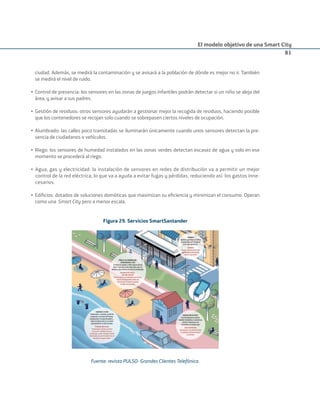 El modelo objetivo de una Smart City
81
ciudad. Además, se medirá la contaminación y se avisará a la población de dónde es mejor no ir. También
se medirá el nivel de ruido.
• Control de presencia: los sensores en las zonas de juegos infantiles podrán detectar si un niño se aleja del
área, y avisar a sus padres.
• Gestión de residuos: otros sensores ayudarán a gestionar mejor la recogida de residuos, haciendo posible
que los contenedores se recojan solo cuando se sobrepasen ciertos niveles de ocupación.
• Alumbrado: las calles poco transitadas se iluminarán únicamente cuando unos sensores detectan la pre-
sencia de ciudadanos o vehículos.
• Riego: los sensores de humedad instalados en las zonas verdes detectan escasez de agua y solo en ese
momento se procederá al riego.
• Agua, gas y electricidad: la instalación de sensores en redes de distribución va a permitir un mejor
control de la red eléctrica, lo que va a ayuda a evitar fugas y pérdidas, reduciendo así los gastos inne-
cesarios.
• Ediﬁcios: dotados de soluciones domóticas que maximizan su eﬁciencia y minimizan el consumo. Operan
como una Smart City pero a menor escala.
Figura 29. Servicios SmartSantander
Fuente: revista PULSO- Grandes Clientes Telefónica.
Smart_cities_ladillo1.indd 81 14/10/11 13:15
 