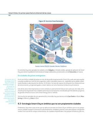 Smart Cities: Un primer paso hacia la Internet de las cosas
82
Figura 30. Servicios SmartSantander
Fuente: revista PULSO- Grandes Clientes Telefónica.
En esta línea hay otros ejemplos de ciudades como Holyoke en Estados Unidos, ejemplo de aplicación de Smart
City para retener la población fomentando el trabajo colaborativo y la educación, o el de Estocolmo, en Suecia.
En ciudades de países emergentes
En el caso de las ciudades de países en vías de desarrollo la aproximación Smart City suele venir para ayudar
a resolver problemas como los de congestión, tráﬁco, densidad urbana, etc. originados por la rápida urbani-
zación llevada a cabo durante los últimos 10-20 años. Se trata de mejorar el transporte, las infraestructuras
de comunicación y en general ayudar a atraer talento, así como fomentar la industria y el comercio.
Uno de los retos más importantes en este contexto es precisamente la burocracia, pero por otro lado, el he-
cho de que la mayoría de estas ciudades tiene estructuras bastante centralizadas permite abordar proyectos
de grandes infraestructuras como Smart Energy Grid o e-Vehicle.
Son muchos los ejemplos de esta aproximación, entre ellos hay que destacar el de Sao Paulo en Brasil, Mon-
terrey en México y Lima en Perú.
6.3 Estrategia Smart City en ámbitos que no son propiamente ciudades
Finalmente, hay otros casos en los que se aplica el concepto de Smart City en ámbitos que no son propia-
mente ciudades aunque sí entornos lo suﬁcientemente complejos y densos como para requerir una gestión
similar. Es el caso de los campus universitarios, las ciudades empresariales o los parques temáticos y de ocio,
El resumen de la
estrategia Smart
City en ciudades
de países emergen-
tes puede ser
el siguiente: la
ciudad, al enfren-
tarse a la mejora
de un determinado
problema, acude
a la característica
smart para hacerlo
de manera
más eﬁciente y
sostenible
Smart_cities_ladillo1.indd 82 14/10/11 13:15
 