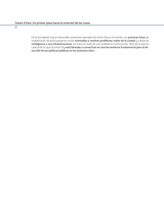 Smart Cities: Un primer paso hacia la Internet de las cosas
2
En la actualidad, hay en desarrollo numerosos ejemplos de Smart City en el mundo. Las primeras fases de
implantación de estos proyectos están orientadas a resolver problemas reales de la ciudad y a dotar de
inteligencia a sus infraestructuras. Se trata sin duda de una realidad en construcción. Pero de lo que no
cabe duda es que la Smart City está llamada a convertirse en una herramienta fundamental para el de-
sarrollo de las políticas públicas en los próximos años.
Smart_cities_ladillo1.indd 2 14/10/11 13:15
 