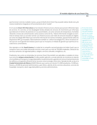El modelo objetivo de una Smart City
83
que funcionan como las ciudades nuevas, ya que el diseño de la Smart City se puede realizar desde cero y de
manera totalmente integrada en el funcionamiento de la “ciudad”.
En el caso de Smart @22 Barcelona se han dotado infraestructuras urbanas para proveer diferentes tipos
de servicios. En concreto, se han desplegado farolas dotadas de sensores de movimiento por infrarrojos
que detectan el número de peatones en sus proximidades, así como sensores de temperatura, humedad,
vibración e incluso de contaminación, tanto acústica como de CO2
. Toda la información recogida se trans-
mite en tiempo real a un servidor central. Las infraestructuras usan redes de sensores basadas en Zigbee,
así como tecnología WiFi Mesh que transmite información de manera inmediata, aprovechando todos los
dispositivos WiFi ya instalados. Adicionalmente también se utilizan tecnologías PLC. Otras iniciativas tie-
nen que ver con la gestión de residuos para lo que se incorpora un módulo de gestión que optimiza el va-
ciado de los contenedores.
Otro ejemplo es el de Saudi Aramco, la ciudad de la compañía nacional petrolera de Arabia Saudi, que se
comporta como una ciudad ofreciendo servicios smart para sus más de 350.000 empleados. Destacan los
servicios sanitarios, de seguridad pública, colegios, servicios culturales, energéticos, etc.
Finalmente, tal y como se comentaba, los servicios Smart City también son aplicables a ciudades en minia-
tura como los campus universitarios. En ellos pueden aplicarse, a escala reducida, las iniciativas en relación
a la movilidad y el transporte, la seguridad pública, la administración y gestión así como al mantenimiento de
los ediﬁcios y a la gestión eﬁciente de los recursos como la energía, entre otros. Ejemplo de ello se da en la
Ciudad Universitaria de México (UNAM-México), que cuenta con más de 314.000 estudiantes, 35.000 pro-
fesores y 30.000 de personal administrativo y que ofrece, además de los servicios educativos, servicios de
hospedaje, transporte, salud, seguridad pública y servicios administrativos.
El resumen de la
estrategia Smart
City para ámbitos
que no son ciuda-
des pero sí entor-
nos de complejidad
similar puede ser el
siguiente: la ciu-
dad, al ser cons-
truida desde cero,
despliega infraes-
tructura que incor-
pora “de serie” la
característica
smart ya que así
se hace más senci-
llo, eﬁciente y
sostenible su man-
tenimiento.
Smart_cities_ladillo1.indd 83 14/10/11 13:15
 