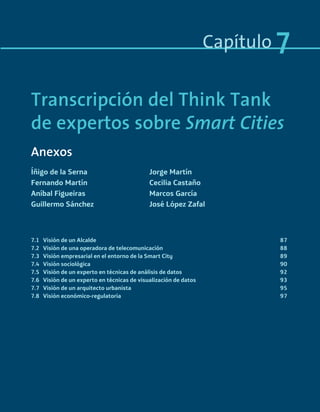 Capítulo 7
7.1 Visión de un Alcalde 87
7.2 Visión de una operadora de telecomunicación 88
7.3 Visión empresarial en el entorno de la Smart City 89
7.4 Visión sociológica 90
7.5 Visión de un experto en técnicas de análisis de datos 92
7.6 Visión de un experto en técnicas de visualización de datos 93
7.7 Visión de un arquitecto urbanista 95
7.8 Visión económico-regulatoria 97
Transcripción del Think Tank
de expertos sobre Smart Cities
Anexos
Íñigo de la Serna Jorge Martín
Fernando Martín Cecilia Castaño
Aníbal Figueiras Marcos García
Guillermo Sánchez José López Zafal
Smart_cities_ladillo1.indd 85 14/10/11 13:15
 