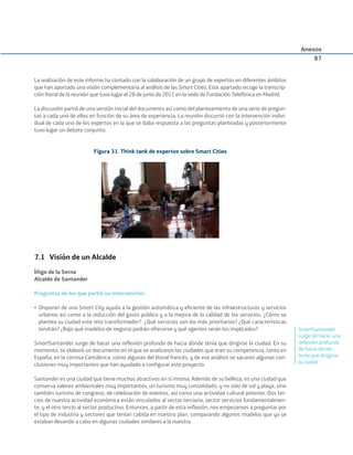 La realización de este informe ha contado con la colaboración de un grupo de expertos en diferentes ámbitos
que han aportado una visión complementaria al análisis de las Smart Cities. Este apartado recoge la transcrip-
ción literal de la reunión que tuvo lugar el 28 de junio de 2011 en la sede de Fundación Telefónica en Madrid.
La discusión partió de una versión inicial del documento así como del planteamiento de una serie de pregun-
tas a cada uno de ellos en función de su área de experiencia. La reunión discurrió con la intervención indivi-
dual de cada uno de los expertos en la que se daba respuesta a las preguntas planteadas y posteriormente
tuvo lugar un debate conjunto.
Figura 31. Think tank de expertos sobre Smart Cities
7.1 Visión de un Alcalde
Íñigo de la Serna
Alcalde de Santander
Preguntas de las que partió su intervención:
• Disponer de una Smart City ayuda a la gestión automática y eﬁciente de las infraestructuras y servicios
urbanos así como a la reducción del gasto público y a la mejora de la calidad de los servicios. ¿Cómo se
plantea su ciudad este reto transformador? ¿Qué servicios son los más prioritarios? ¿Qué características
tendrán? ¿Bajo qué modelos de negocio podrán ofrecerse y qué agentes serán los implicados?
SmartSantander surge de hacer una reﬂexión profunda de hacia dónde tenía que dirigirse la ciudad. En su
momento, se elaboró un documento en el que se analizaron las ciudades que eran su competencia, tanto en
España, en la cornisa Cantábrica, como algunas del litoral francés, y de ese análisis se sacaron algunas con-
clusiones muy importantes que han ayudado a conﬁgurar este proyecto.
Santander es una ciudad que tiene muchos atractivos en sí misma. Además de su belleza, es una ciudad que
conserva valores ambientales muy importantes, un turismo muy consolidado, y no solo de sol y playa, sino
también turismo de congreso, de celebración de eventos, así como una actividad cultural potente. Dos ter-
cios de nuestra actividad económica están vinculados al sector terciario, sector servicios fundamentalmen-
te, y el otro tercio al sector productivo. Entonces, a partir de esta reﬂexión, nos empezamos a preguntar por
el tipo de industria y sectores que tenían cabida en nuestro plan, comparando algunos modelos que ya se
estaban llevando a cabo en algunas ciudades similares a la nuestra.
Anexos
87
SmartSantander
surge de hacer una
reﬂexión profunda
de hacia dónde
tenía que dirigirse
la ciudad
Smart_cities_ladillo1.indd 87 14/10/11 13:15
 