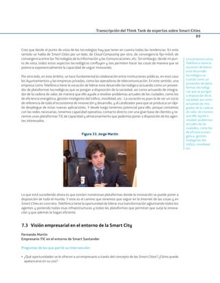 Transcripción del Think Tank de expertos sobre Smart Cities
89
Creo que desde el punto de vista de las tecnologías hay que tener en cuenta todas las tendencias. En este
sentido se habla de Smart Cities por un lado, de Cloud Computing por otro, de convergencia ﬁjo-móvil, de
convergencia entre las Tecnologías de la Información y las Comunicaciones, etc. Sin embargo, desde mi pun-
to de vista, todos estos aspectos tecnológicos conﬂuyen y nos permiten hacer las cosas de manera que se
potencia exponencialmente la capacidad de seguir innovando.
Por otro lado, en este ámbito, se hace fundamental la colaboración entre instituciones públicas, en este caso
los Ayuntamientos y las empresas privadas, como las operadoras de telecomunicación. En este sentido, una
empresa como Telefónica tiene la vocación de liderar este desarrollo tecnológico actuando como un provee-
dor de plataformas tecnológicas que se pongan a disposición de la sociedad, así como actuando de integra-
dor de la cadena de valor, de manera que ello ayude a resolver problemas actuales de las ciudades, como los
de eﬁciencia energética, gestión inteligente del tráﬁco, movilidad, etc. La vocación es pues la de ser un socio
de referencia de todo el ecosistema de innovación y desarrollo, y el catalizador para que se produzca un rápi-
do despliegue de estas nuevas aplicaciones. Y desde luego tenemos potencial para ello, porque contamos
con las redes necesarias, tenemos capacidad operativa, contacto directo con una gran base de clientes y te-
nemos unas plataformas TIC de capacidad y almacenamiento que podemos poner a disposición de los agen-
tes interesados.
Figura 33. Jorge Martín
Lo que está sucediendo ahora es que existen numerosas plataformas donde la innovación se puede poner a
disposición de todo el mundo. Y este es el camino que tenemos que seguir en la Internet de las cosas y en
Smart Cities en concreto. Telefónica tiene la oportunidad de liderar esa transformación aglutinando todos los
agentes y poniendo todas esas infraestructuras y todas las plataformas que permitan que surja la innova-
ción y que además la hagan eﬁciente.
7.3 Visión empresarial en el entorno de la Smart City
Fernando Martín
Empresario TIC en el entorno de Smart Santander
Preguntas de las que partió su intervención:
• ¿Qué oportunidades se le ofrecen a un empresario a través del concepto de las Smart Cities? ¿Cómo puede
apalancarse en su uso?
Una empresa como
Telefónica tiene la
vocación de liderar
este desarrollo
tecnológico ac-
tuando como un
proveedor de plata-
formas tecnológi-
cas que se pongan
a disposición de la
sociedad, así como
actuando de inte-
grador de la cadena
de valor, de manera
que ello ayude a
resolver problemas
actuales de las
ciudades, como los
de eﬁciencia ener-
gética, gestión
inteligente del
tráﬁco, movilidad,
etc.
Smart_cities_ladillo1.indd 89 14/10/11 13:15
 