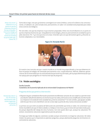 Smart Cities: Un primer paso hacia la Internet de las cosas
90
Como decía Jorge, creo que ya tenemos convergencia en varios ámbitos, como en lo relativo a las comunica-
ciones, al software, etc. pero la duda está, precisamente, en saber si la sociedad está preparada para todos
estos avances tecnológicos.
Por otro lado, creo que las empresas sí que estamos preparadas. Antes nos encontrábamos en un punto en
que las empresas éramos las que empujábamos la tecnología y ahora es precisamente la sociedad la que te
pide soluciones TIC. Y yo creo que esta es la clave. Entender qué es lo que demanda la gente y ofrecerle so-
luciones adaptadas a sus necesidades.
Figura 34. Fernando Martín
En nuestro caso concreto veo que nuestro mundo es un mundo muy especializado y creo que debemos en-
focar el parque tecnológico de Santander precisamente a eso, a especializarnos. Además, debemos aprove-
charnos de la Universidad que nos está dotando de personal muy formado y de la propia Administración que
nos apoya para que pongamos en marcha este tipo de proyectos.
7.4 Visión sociológica
Cecilia Castaño
Catedrática de Economía Aplicada de la Universidad Complutense de Madrid
Preguntas de las que partió su intervención:
• Disponer de gran cantidad de información proveniente de diferentes sensores de una ciudad va a permitir tener
unarelaciónradicalmentedistintaconelentornoquenosrodea¿Cómoesteaccesoampliﬁcadoalainformación
va a impactar en la evolución de la sociedad tal y como la conocemos? Y en este sentido, ¿qué grupos sociales
serán los que más se van a beneﬁciar? ¿Se van a crear, bajo su punto de vista, nuevas estructuras sociales?
La primera vez que visité una planta de fabricación de automóviles que tenía un robot, me comentaron que
tenían el problema de que el robot acababa su trabajo en tres horas y que el resto de la jornada estaba para-
do porque dependía del trabajo de otros humanos. Con esto quiero decir que, aunque las soluciones TIC
existan, necesitamos soluciones organizativas para las personas.
Yo tengo que hablar de algunas cuestiones sociales aunque ciertamente no tengo las soluciones. De todos
modos me parece que lo importante es plantear preguntas, porque planteando preguntas terminamos en-
contrando las soluciones.
Antes nos encon-
trábamos en un
punto en que las
empresas éramos
las que empujába-
mos la tecnología y
ahora es precisa-
mente la sociedad
la que te pide solu-
ciones TIC.
Aunque las solucio-
nes TIC existan,
necesitamos solu-
ciones organizati-
vas para las
personas.
Smart_cities_ladillo1.indd 90 14/10/11 13:15
 