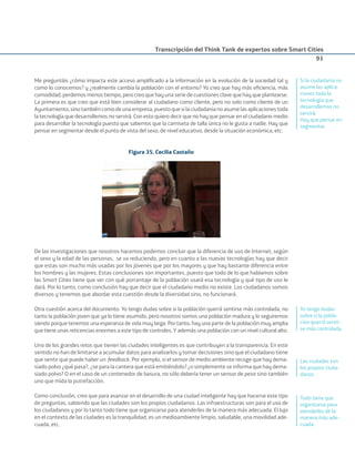 Transcripción del Think Tank de expertos sobre Smart Cities
91
Me preguntáis ¿cómo impacta este acceso ampliﬁcado a la información en la evolución de la sociedad tal y
como lo conocemos? y ¿realmente cambia la población con el entorno? Yo creo que hay más eﬁciencia, más
comodidad, perdemos menos tiempo, pero creo que hay una serie de cuestiones clave que hay que plantearse.
La primera es que creo que está bien considerar al ciudadano como cliente, pero no solo como cliente de un
Ayuntamiento,sinotambiéncomodeunaempresa,puestoquesilaciudadaníanoasumelasaplicaciones toda
la tecnología que desarrollemos no servirá. Con esto quiero decir que no hay que pensar en el ciudadano medio
para desarrollar la tecnología puesto que sabemos que la camiseta de talla única no le gusta a nadie. Hay que
pensar en segmentar desde el punto de vista del sexo, de nivel educativo, desde la situación económica, etc.
Figura 35. Cecilia Castaño
De las investigaciones que nosotros hacemos podemos concluir que la diferencia de uso de Internet, según
el sexo y la edad de las personas, se va reduciendo, pero en cuanto a las nuevas tecnologías hay que decir
que estas son mucho más usadas por los jóvenes que por los mayores y que hay bastante diferencia entre
los hombres y las mujeres. Estas conclusiones son importantes, puesto que todo de lo que hablamos sobre
las Smart Cities tiene que ver con qué porcentaje de la población usará esa tecnología y qué tipo de uso le
dará. Por lo tanto, como conclusión hay que decir que el ciudadano medio no existe. Los ciudadanos somos
diversos y tenemos que abordar esta cuestión desde la diversidad sino, no funcionará.
Otra cuestión acerca del documento. Yo tengo dudas sobre si la población querrá sentirse más controlada, no
tanto la población joven que ya lo tiene asumido, pero nosotros somos una población madura y lo seguiremos
siendo porque tenemos una esperanza de vida muy larga. Por tanto, hay una parte de la población muy amplia
que tiene unas reticencias enormes a este tipo de controles. Y además una población con un nivel cultural alto.
Uno de los grandes retos que tienen las ciudades inteligentes es que contribuyen a la transparencia. En este
sentido no han de limitarse a acumular datos para analizarlos y tomar decisiones sino que el ciudadano tiene
que sentir que puede haber un feedback. Por ejemplo, si el sensor de medio ambiente recoge que hay dema-
siado polvo ¿qué pasa?, ¿se para la cantera que está emitiéndolo? ¿o simplemente se informa que hay dema-
siado polvo? O en el caso de un contenedor de basura, no sólo debería tener un sensor de peso sino también
uno que mida la putrefacción.
Como conclusión, creo que para avanzar en el desarrollo de una ciudad inteligente hay que hacerse este tipo
de preguntas, sabiendo que las ciudades son los propios ciudadanos. Las infraestructuras son para el uso de
los ciudadanos y por lo tanto todo tiene que organizarse para atenderles de la manera más adecuada. El lujo
en el contexto de las ciudades es la tranquilidad, es un medioambiente limpio, saludable, una movilidad ade-
cuada, etc.
Si la ciudadanía no
asume las aplica-
ciones toda la
tecnología que
desarrollemos no
servirá.
Hay que pensar en
segmentar.
Yo tengo dudas
sobre si la pobla-
ción querrá sentir-
se más controlada.
Las ciudades son
los propios ciuda-
danos.
Todo tiene que
organizarse para
atenderles de la
manera más ade-
cuada.
Smart_cities_ladillo1.indd 91 14/10/11 13:15
 