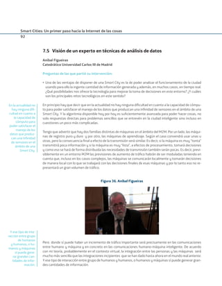Smart Cities: Un primer paso hacia la Internet de las cosas
92
7.5 Visión de un experto en técnicas de análisis de datos
Aníbal Figueiras
Catedrático Universidad Carlos III de Madrid
Preguntas de las que partió su intervención:
• Una de las ventajas de disponer de una Smart City es la de poder analizar el funcionamiento de la ciudad
usando para ello la ingente cantidad de información generada y además, en muchos casos, en tiempo real.
¿Qué posibilidades nos ofrece la tecnología para mejorar la toma de decisiones en este entorno? ¿Y cuáles
son los principales retos tecnológicos en este sentido?
En principio hay que decir que en la actualidad no hay ninguna diﬁcultad en cuanto a la capacidad de cómpu-
to para poder satisfacer el manejo de los datos que produzcan una inﬁnidad de sensores en el ámbito de una
Smart City. Y la algoritmia disponible hoy por hoy es suﬁcientemente avanzada para poder hacer cosas, no
solo respuestas directas para problemas sencillos que se entrevén en la ciudad inteligente sino incluso en
cuestiones un poco más complicadas.
Tengo que advertir que hay dos familias distintas de máquinas en el ámbito del M2M. Por un lado, las máqui-
nas de registro puro y duro y por otro, las máquinas de aprendizaje. Según el caso convendrá usar unas u
otras, pero la consecuencia ﬁnal a efecto de la transmisión será similar. Es decir, si la máquina es muy “tonta”
transmitirá poca información y si la máquina es muy “lista”, a efectos de procesamiento, tomará decisiones
y como eso se hará de forma distribuida las necesidades de transmisión también serán pocas. Es decir, previ-
siblemente en un entorno M2M las previsiones de aumento de tráﬁco habrán de ser moduladas teniendo en
cuenta que, incluso en los casos complejos, las máquinas se comunicarán localmente y tomarán decisiones
de manera local con lo que se trabajará con las decisiones ﬁnales de esas máquinas y por lo tanto eso no re-
presentará un gran volumen de tráﬁco.
Figura 36. Aníbal Figueiras
Pero donde sí puede haber un incremento de tráﬁco importante será precisamente en las comunicaciones
entre humano y máquina y en concreto en las comunicaciones humano-máquina inteligente. De acuerdo
con mi teoría, probablemente en el contexto virtual, la integración entre las personas y las máquinas será
mucho más sencilla que las integraciones incipientes que se han dado hasta ahora en el mundo real anterior.
Y ese tipo de interacción entre grupo de humanos y humanos, o humanos y máquinas sí puede generar gran-
des cantidades de información.
En la actualidad no
hay ninguna diﬁ-
cultad en cuanto a
la capacidad de
cómputo para
poder satisfacer el
manejo de los
datos que produz-
can una inﬁnidad
de sensores en el
ámbito de una
Smart City.
Y ese tipo de inte-
racción entre grupo
de humanos
y humanos, o hu-
manos y máquinas
sí puede gene-
rar grandes can-
tidades de infor-
mación.
Smart_cities_ladillo1.indd 92 14/10/11 13:15
 