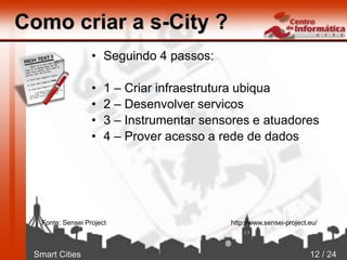Smart Cities 12 / 24
Como criar a s-City ?
• Seguindo 4 passos:
• 1 – Criar infraestrutura ubiqua
• 2 – Desenvolver servicos
• 3 – Instrumentar sensores e atuadores
• 4 – Prover acesso a rede de dados
Fonte: Sensei Project http://www.sensei-project.eu/
 