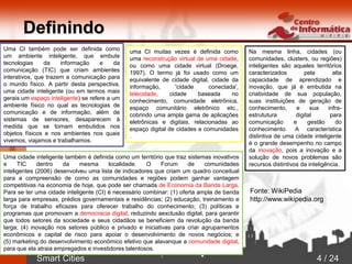 Smart Cities 4 / 24
Definindo
Na mesma linha, cidades (ou
comunidades, clusters, ou regiões)
inteligentes são aqueles territórios
caracterizados pela alta
capacidade de aprendizado e
inovação, que já é embutida na
criatividade de sua população,
suas instituições de geração de
conhecimento, e sua infra-
estrututura digital para
comunicação e gestão do
conhecimento. A característica
distintiva de uma cidade inteligente
é o grande desempenho no campo
da inovação, pois a inovação e a
solução de novos problemas são
recursos distintivos da inteligência.
Uma CI também pode ser definida como
um ambiente inteligente, que embute
tecnologias da informação e da
comunicação (TIC) que criam ambientes
interativos, que trazem a comunicação para
o mundo físico. A partir desta perspectiva,
uma cidade inteligente (ou em termos mais
gerais um espaço inteligente) se refere a um
ambiente físico no qual as tecnologias de
comunicação e de informação, além de
sistemas de sensores, desaparecem à
medida que se tornam embutidos nos
objetos físicos e nos ambientes nos quais
vivemos, viajamos e trabalhamos.
uma CI muitas vezes é definida como
uma reconstrução virtual de uma cidade,
ou como uma cidade virtual (Droege,
1997). O termo já foi usado como um
equivalente de cidade digital, cidade da
informação, 'cidade conectada',
telecidade, cidade baseada no
conhecimento, comunidade eletrônica,
espaço comunitário eletrônico etc.,
cobrindo uma ampla gama de aplicações
eletrônicas e digitais, relacionadas ao
espaço digital de cidades e comunidades
.
Uma cidade inteligente também é definida como um território que traz sistemas inovativos
e TIC dentro da mesma localidade. O Forum de comunidades
inteligentes (2006) desenvolveu uma lista de indicadores que criam um quadro conceitual
para a compreensão de como as comunidades e regiões podem ganhar vantagem
competitivas na economia de hoje, que pode ser chamada de Economia da Banda Larga.
Para se ter uma cidade inteligente (CI) é necessário combinar: (1) oferta ampla de banda
larga para empresas, prédios governamentais e residências; (2) educação, treinamento e
força de trabalho eficazes para oferecer trabalho do conhecimento; (3) políticas e
programas que promovam a democracia digital, reduzindo aexclusão digital, para garantir
que todos setores da sociedade e seus cidadãos se beneficiem da revolução da banda
larga; (4) inovação nos setores público e privado e iniciativas para criar agrupamentos
econômicos e capital de risco para apoiar o desenvolvimento de novos negócios; e
(5) marketing do desenvolvimento econômico efetivo que alavanque a comunidade digital,
para que ela atraia empregados e investidores talentosos.
Fonte: WikiPedia
http://www.wikipedia.org
 