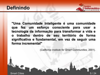 Smart Cities 5 / 24
Definindo
"Uma Comunidade Inteligente é uma comunidade
que fez um esforço consciente para usar a
tecnologia da informação para transformar a vida e
o trabalho dentro de seu território de forma
significativa e fundamental, em vez de seguir uma
forma incremental"
(California Institute for Smart Communities, 2001).
 
