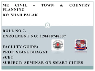 ME
CIVIL
–
TOWN
PLANNING
BY: SHAH PALAK

&

COUNTRY

1

ROLL NO 7.
ENROLMENT NO: 120420748007
FACULTY GUIDE:PROF. SEJAL BHAGAT
SCET
SUBJECT:-SEMINAR ON SMART CITIES

 