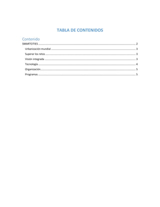 TABLA DE CONTENIDOS
Contenido
SMARTCITIES....................................................................................................................................... 2
Urbanización mundial ..................................................................................................................... 3
Superar los retos ............................................................................................................................. 3
Visión integrada .............................................................................................................................. 3
Tecnología ....................................................................................................................................... 4
Organización.................................................................................................................................... 5
Programas ....................................................................................................................................... 5
 