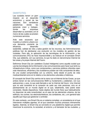 SMARTCITIES
Las ciudades tienen un gran
impacto en el desarrollo
económico y social de las
naciones. Son verdaderas
plataformas donde las
personas viven y trabajan,
donde las empresas
desarrollan su actividad y en el
marco de las cuales se prestan
numerosos servicios.
Ante este escenario que
muestra un entorno urbano con
una demanda creciente de
eficiencia, desarrollo
sostenible, calidad de vida y sabia gestión de los recursos, las Administraciones
públicas han de plantearse una evolución en los modelos de gestión de las
ciudades. Para ello, la aplicación de las tecnologías de la información y las
comunicaciones (TIC) se hace imprescindible y se traduce en el concepto Smart
City, que adelanta, con sus servicios, la que ha dado en denominarse Internet de
las cosas y la propia Internet del Futuro.
Definimos Smart City (en castellano Ciudad Inteligente) como aquella ciudad que
usa las tecnologías de la información y las comunicaciones para hacer que tanto su
infraestructura crítica, como sus componentes y servicios públicos ofrecidos sean
más interactivos, eficientes y los ciudadanos puedan ser más conscientes de ellos.
Es una ciudad comprometida con su entorno, tanto desde el punto de vista
medioambiental como en lo relativo a los elementos culturales e históricos.
El concepto de Smart City camina de la mano con el Internet de las Cosas, ya que
ambos tienen en las comunicaciones M2M su fundamento y adelantan, con sus
aplicaciones y usos, la que está llamada a ser la Internet del futuro. Una Internet
que no solo consistirá en la conexión de cada vez más personas, sino en el
planteamiento de un mundo digital en el que, idealmente, todo podrá estar
conectado. Desde dispositivos, hasta objetos del mundo físico que habitualmente
no disponían de esta conectividad; es el caso de los elementos urbanos, de los
edificios, los coches, los electrodomésticos, los contadores, etc. y en general todo
aquello que haya que gestionar o controlar.
En este contexto, una Smart City es un sistema complejo, un ecosistema en el que
intervienen múltiples agentes, en el que coexisten muchos procesos íntimamente
ligados. Además, la Smart City se convierte en una plataforma digital que permite
maximizar la economía, la sociedad, el entorno y el bienestar de las ciudades, y
 