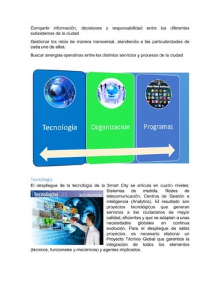 Compartir información, decisiones y responsabilidad entre los diferentes
subsistemas de la ciudad
Gestionar los retos de manera transversal, atendiendo a las particularidades de
cada uno de ellos.
Buscar sinergias operativas entre los distintos servicios y procesos de la ciudad
Tecnología
El despliegue de la tecnología de la Smart City se articula en cuatro niveles:
Sistemas de medida, Redes de
telecomunicación, Centros de Gestión e
inteligencia (Analytics). El resultado son
proyectos tecnológicos que generan
servicios a los ciudadanos de mayor
calidad, eficientes y que se adaptan a unas
necesidades globales en continua
evolución. Para el despliegue de estos
proyectos, es necesario elaborar un
Proyecto Técnico Global que garantice la
integración de todos los elementos
(técnicos, funcionales y mecánicos) y agentes implicados.
 