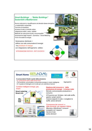 16
Smart Buildings , “Better Buildings”
Sostenibili e Mediterranei
Nuove costruzioni e riqualificazioni ad elevata classe energetica
e sostenibilita’ ambientale
Tecniche di bioedilizia
Accesso al sole e controllo solare
Integrazione edifici, verde, viabilita’
Materiali da costruzione locali e ecocompatibili
Automazione degli impianti – Domotica – Smart Metering
Fonti rinnovabili di energia
Generazione distribuita =
edificio non solo consumatore di energia
ma produttore di energia
con integrazione nell’organismo edilizio
edificedificii
Rete
elettrica
Mobilita’Mobilita’
Rete
calore
Rete ITC
TLC
INTEGRAZIONE EDIFICIO - RETI DI EDIFICI
Smart HomeSmart Home
Smart metering
Smart info
Gestione del consumo e della
produzione di energia in tempo reale
Stimolo a sincronizzare produzione e
consumo
Il Prosumer puo’ sfruttare dati sulle tariffe,
gestire i propri carichi ,
ricevere segnali di costo e scegliere le
tariffe: active demand
ConoscenzaConoscenza deidei consumiconsumi ee
delladella domandadomanda perper regolareregolare l’offertal’offerta
Misurare e Monitorare i consumi
energetici ed i risparmi
Servizi di rete
active demand
Il consumatore finale è parte della soluzione:
• E’ partecipante attivo della Smart Grid
• Può produrre, accumulare e consumare energia in modo intelligente
• E’ in grado di interagire con la rete per uno scambio di servizi
Aggregatore
s
Energy
consciousnes
s
Contatori intelligenti energia, gas,
acqua
 