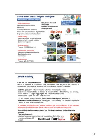 18
Servizi smart Servizi integrati intelligenti
35
Smart Safety
Telesorveglianza , sicurezza urbana
Gestione rischi , modelli predittivi
Gestione emergenze
Smart education :
Progetto EDOC@Work 3.0
Smart health , smart care
Telediagnostica e teleassistenza
Cartelle elettroniche
prenotazione
Smart tourism
Progetto N.O. BARRIER
Dematerializzazione servizi
Open data
Sistema Informativo territoriale
Green ICT comunale Green Digital Charter
E-government comuni metropolitani
Free Municipal
Wifi ZoneSmart government Riduzione dei costi
efficienza
Infrastruttura comune
interoperabile
Servizi Smart per vivere meglio
Citta’ del XXI secolo sostenibili
Mezzi di mobilità e connettività che rispondono alle esigenze dei cittadini di
accessibilita’, riducendo le emissioni dell’inquinamento “locale” e “globale”.
Smart mobility
Le Citta’ devono essere capaci di offrire servizi di trasporto flessibili eoffrire servizi di trasporto flessibili e
personalizzabili a domandapersonalizzabili a domanda per passeggeri : “bike sharing”, o i trasporti “city logistic”
, servizi in “rete” e facilmente fruibili.
Mobilita’ graduale” = Macromobilita’ urbana e micromobilita’ locale
Stazioni di macromobilita’ e stazioni di micromobilita’ ( bikesharing, car sharing,
veicoli elettrici : i luoghi raggiungibili in 5 o 10 min dalla stazione .
Intermodalita’ : park and ride , park and train
Il trasporto individuale dovra’ essere riservato agli ultimi chilometri di una tratta ed
effettuato con mobilita’ dolce o slow e veicoli puliti ed intelligenti disponibili .
Promozione della consapevolezza nei City Users dell’uso sostenibile delle
risorse
Tecnologie smart :
strade che sappiano comunicare la congestione del traffico o
i parcheggi disponibili
Infocity Bari Smart
 