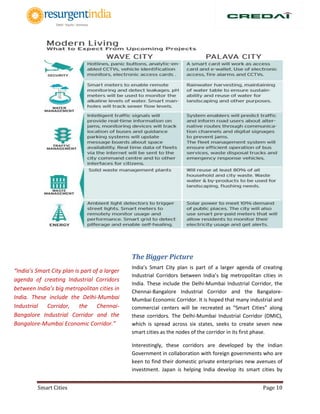 Smart Cities Page 10
The Bigger Picture
India’s Smart City plan is part of a larger agenda of creating
Industrial Corridors between India’s big metropolitan cities in
India. These include the Delhi-Mumbai Industrial Corridor, the
Chennai-Bangalore Industrial Corridor and the Bangalore-
Mumbai Economic Corridor. It is hoped that many industrial and
commercial centers will be recreated as “Smart Cities” along
these corridors. The Delhi-Mumbai Industrial Corridor (DMIC),
which is spread across six states, seeks to create seven new
smart cities as the nodes of the corridor in its first phase.
Interestingly, these corridors are developed by the Indian
Government in collaboration with foreign governments who are
keen to find their domestic private enterprises new avenues of
investment. Japan is helping India develop its smart cities by
“India’s Smart City plan is part of a larger
agenda of creating Industrial Corridors
between India’s big metropolitan cities in
India. These include the Delhi-Mumbai
Industrial Corridor, the Chennai-
Bangalore Industrial Corridor and the
Bangalore-Mumbai Economic Corridor.”
 