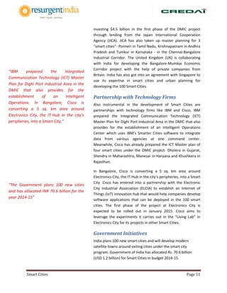 Smart Cities Page 11
investing $4.5 billion in the first phase of the DMIC project
through lending from the Japan International Cooperation
Agency (JICA). JICA has also taken up master planning for 3
“smart cities”- Ponneri in Tamil Nadu, Krishnapatnam in Andhra
Pradesh and Tumkur in Karnataka - in the Chennai-Bangalore
Industrial Corridor. The United Kingdom (UK) is collaborating
with India for developing the Bangalore-Mumbai Economic
Corridor project with the help of private companies from
Britain. India has also got into an agreement with Singapore to
use its expertise in smart cities and urban planning for
developing the 100 Smart Cities.
Partnership with Technology Firms
Also instrumental in the development of Smart Cities are
partnerships with technology firms like IBM and Cisco. IBM
prepared the Integrated Communication Technology (ICT)
Master Plan for Dighi Port Industrial Area in the DMIC that also
provides for the establishment of an Intelligent Operations
Center which uses IBM’s Smarter Cities software to integrate
data from various agencies at one command center.
Meanwhile, Cisco has already prepared the ICT Master plan of
four smart cities under the DMIC project- Dholera in Gujarat,
Shendra in Maharashtra, Manesar in Haryana and Khushkera in
Rajasthan.
In Bangalore, Cisco is converting a 5 sq. km area around
Electronics City, the IT-Hub in the city’s peripheries, into a Smart
City. Cisco has entered into a partnership with the Electronic
City Industrial Association (ELCIA) to establish an Internet of
Things (IoT) innovation hub that would help companies develop
software applications that can be deployed in the 100 smart
cities. The first phase of the project at Electronics City is
expected to be rolled out in January 2015. Cisco aims to
leverage the experiments it carries out in the “Living Lab” in
Electronics City for its projects in other Smart Cities.
Government Initiatives
India plans 100 new smart cities and will develop modern
satellite towns around exiting cities under the smart city
program. Government of India has allocated Rs. 70.6 billion
(USD 1.2 billion) for Smart Cities in budget 2014-15.
“IBM prepared the Integrated
Communication Technology (ICT) Master
Plan for Dighi Port Industrial Area in the
DMIC that also provides for the
establishment of an Intelligent
Operations. In Bangalore, Cisco is
converting a 5 sq. km area around
Electronics City, the IT-Hub in the city’s
peripheries, into a Smart City.”
“The Government plans 100 new cities
and has allocated INR 70.6 billion for the
year 2014-15”
 