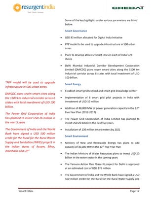 Smart Cities Page 12
Some of the key highlights under various parameters are listed
below.
Smart Governance
 USD 83 million allocated for Digital India Initiative
 PPP model to be used to upgrade infrastructure in 500 urban
areas
 Plans to develop atleast 2 smart cities in each of India’s 29
states
 Delhi Mumbai Industrial Corridor Development Corporation
Limited (DMICDC) plans seven smart cities along the 1500 km
industrial corridor across 6 states with total investment of USD
100 billion.
Smart Energy
 Establish smart grid test bed and smart grid knowledge center
 Implementation of 8 smart grid pilot projects in India with
investment of USD 10 million
 Addition of 88,000 MW of power generation capacity in the 12th
Five Year Plan (2012-2017)
 The Power Grid Corporation of India Limited has planned to
invest USD 26 billion in the next five years.
 Installation of 130 million smart meters by 2021
Smart Environment
 Ministry of New and Renewable Energy has plans to add
capacity of 30,000 MW in the 12th
Five Year Plan
 The Indian Ministry of Water Resources plans to invest USD 50
billion in the water sector in the coming years
 The Yamuna Action Plan Phase III project for Delhi is approved
at an estimated cost of USD 276 million
 The Government of India and the World Bank have signed a USD
500 million credit for the Rural for the Rural Water Supply and
“PPP model will be used to upgrade
infrastructure in 500 urban areas.
DMICDC plans seven smart cities along
the 1500 km industrial corridor across 6
states with total investment of USD 100
billion.
The Power Grid Corporation of India
has planned to invest USD 26 million in
the next 5 years
The Government of India and the World
Bank have signed a USD 500 million
credit for the Rural for the Rural Water
Supply and Sanitation (RWSS) project in
the Indian states of Assam, Bihar,
Jharkhand and UP”
 