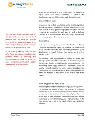 Smart Cities Page 14
urban tax on purchase of new vehicles, etc. The investment
figure would vary widely depending on whether the
development is green-field or on the back of an existing city.
Greenfield Smart Cities
Investment in greenfield smart cities can be significantly higher
as new cities require development of smart urban infrastructure
from scratch. In most green-field projects, bulk of the financial
resources are mobilized through sale of land or built-up
commercial or residential space, with user charges helping meet
recurring operations & maintenance costs.
Existing Cities
In the case of existing cities, on the other hand, user charges
constitute the primary means of servicing the investments
made since the scope for new residential/commercial space
development is usually limited. User charges are levied in
various forms.
For example, local governments in various US states like
Michigan (in the city of Detroit) and South Carolina charge tap
fees to cover the cost of installing water meters and sensors for
monitoring water supply and quality. These fees, which are
usually over and above normal water usage charges based on
consumption, are usually charged on a flat-rate basis based on
either the diameter of the pipeline or the built-up area of the
house.
Challenges and Measures
The concept of smart cities has its challenges, especially in India.
For instance, the success of such a city depends on residents,
entrepreneurs and visitors becoming actively involved in energy
saving and implementation of new technologies. There are
many ways to make residential, commercial and public spaces
sustainable by ways of technology, but a high percentage of the
total energy use is still in the hands of end users and their
behavior.
“In most green-field projects, bulk of
the financial resources is mobilized
through sale of land or built-up
commercial or residential space, with
user charges helping meet recurring
operations & maintenance costs.
In the case of existing cities, on the
other hand, user charges constitute the
primary means of servicing the
investments made since the scope for
new residential/commercial space
development is usually limited.”
 