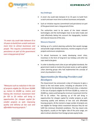 Smart Cities Page 15
Key Challenges
 A smart city could take between 8 to 10 years to build from
scratch and even more time to attract businesses and people.
 Such an initiative requires commitment and persistence on part
of the government over a long period of time.
 The authorities need to be aware of the latest relevant
technologies and the technologies have to be tailor-made and
used effectively taking into account the topography, location
and natural resources of the area.
Measures Required
 Setting up of a central planning authority that would manage
and provide single window clearances, monitor progress of such
projects and ensure compliances.
 To attract businesses to newly developing smart cities,
incentives in the form of long-term tax holidays and other tax
sops need to be given.
 In order to develop smart cities at par with global standards, the
government needs to involve the private sector as well as global
urban planning groups who had implemented the concept of
smart city elsewhere in Asia.
Opportunities for Housing Providers and
Developers
The Government has announced a slew of measures to give a
boost to the real estate sector, including an allocation of Rs.
7,060 crore for the development of 100 smart cities, a reduction
in the size of projects eligible for FDI from 50,000 sq. meters to
20,000 sq. meters and halving the minimum investment limit for
FDI to $5 million. The opening up of FDI will bring in
opportunities for cheaper capital for smaller projects as well,
improving quality and delivery of low cost and affordable
housing projects. At the moment a large number of projects are
not eligible for foreign direct investment because they do not
fulfill the minimum threshold conditions. This has meant only
big projects, usually on the higher side of the price range, are
able to attract attention from foreign private equity funds.
“A smart city could take between 8 to
10 years to build from scratch and even
more time to attract businesses and
people. This requires commitment and
persistence on part of the government
over a long period of time”
“Measures such as reduction in the size
of projects eligible for FDI from 50,000
sq. meters to 20,000 sq. meters and
halving the minimum investment limit
for FDI to $5 million will bring in
opportunities for cheaper capital for
smaller projects as well, improving
quality and delivery of low cost and
affordable housing projects.”
 