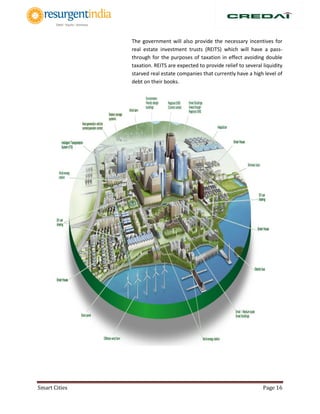 Smart Cities Page 16
The government will also provide the necessary incentives for
real estate investment trusts (REITS) which will have a pass-
through for the purposes of taxation in effect avoiding double
taxation. REITS are expected to provide relief to several liquidity
starved real estate companies that currently have a high level of
debt on their books.
 