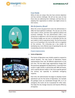 Smart Cities Page 17
Case Study
While all cities are unique, they also have common objectives
and face common challenges. We will see two cases on how
these cities are addressing their challenges, and how they are
adapting their organizations to deliver new digital services to
their citizens.
Rio De Janeiro, Brazil
When the current city government came into administration in
2009, Rio faced significant challenges. The city was one of the
most violent in Brazil, and there were significant political and
economic challenges. The new administration made a very
strong fiscal re-alignment in the first two years of government.
The previous budget was not seen as sustainable and the city
was unable to meet its operational needs. The first fiscal action
was to cut all spending in the city by 20%, and to re-negotiate
all City contracts. This re-focusing was a key enabler for
developing new, more effective ways of operating the city, and
incorporating new smart city technologies.
Projects Implementation
 Centre of Operation
The Centre of Operations was initially created to respond to
natural disasters. The new Centre of Operations houses
representatives from over 30 different departments at any
one time. This has taken huge organizational change from
the previously segregated city departments. It was built from
scratch in eight months in partnership with IBM and Oracle,
and is used by decision makers in the city to operate general
city services, but especially to coordinate emergency
response.
Over time, the administration has begun to develop routine
operational uses for the Centre of Operations. For example
the garbage trucks are coordinated through GPS, so in an
emergency the trucks can be re-purposed for other tasks.
This helps the city manage resources and improve efficiency
of response.
 