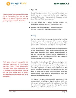 Smart Cities Page 18
 Open Data
One of the core principles of the center of operations was
that it was to be transparent. Rio has made a significant
amount of their data freely available to the public. Largely
these datasets fall into two categories:
 The data portal data – which provides in-depth city
information, such as crime rates, mortality rates etc.
 Centre of Operations data – which holds information for
everyday management - e.g. congestion, weather etc.
Funding
Rio is trying to tackle its funding constraints by importing
innovative ideas and management styles from the private
sector, and keeping on top of innovations that come out of the
private sector. Performance - related pay is an example of this.
35% of the investment managed by the municipal government
is from private investors. Public Private Partnerships (PPPs) are
being newly exploited in Rio to manage these investments. In
the past, PPPs had been extremely difficult to execute due to
bureaucratic barriers, but regulation has since been changed to
facilitate public-private relationships.
Rio now has the three largest PPPs in Brazil, including the port
renovation area, a $4 billion PPP. Previously legislation had
prevented private investment in the area, so policy mechanisms
and urban regulations have been introduced to ensure that
private investment could support local development. Rio sees
PPPs as being able to deliver virtuous schemes where the
contractors are paying extra for the construction rights, and
contributing to regenerating the area.
The Olympic Park will also be built using private money. The
contractors will be building the Olympic buildings, which they
will own and sell to the market. The city has therefore been able
to concentrate public money on the public spaces,
infrastructure, and facilities like transportation.
“35% of the investment managed by the
municipal government is from private
investors. Public Private Partnerships
(PPPs) are being newly exploited in Rio
to manage these investments. Rio now
has the three largest PPPs in Brazil,
including the port renovation area, a $4
billion PPP.”
“One of the key requirements of a smart
city is Transparency and this can be
achieved by making significant amount
of data freely available to the public”
 