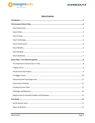 Smart Cities Page 2
Table of Contents
Introduction ......................................................................................................................................3
The Concept of Smart Cities................................................................................................................4
Smart Governance ....................................................................................................................................4
Smart Citizen.............................................................................................................................................5
Smart Energy.............................................................................................................................................5
Smart Technology .....................................................................................................................................5
Smart Infrastructure .................................................................................................................................6
Smart Mobility ..........................................................................................................................................6
Smart Building...........................................................................................................................................7
Smart Healthcare ......................................................................................................................................7
Smart Cities – The Indian Perspective .................................................................................................8
The Importance of Smart Cities in India ...................................................................................................8
Progress So Far..........................................................................................................................................8
Private Smart City Projects .......................................................................................................................9
The Bigger Picture...................................................................................................................................10
Partnership with Technology Firms ........................................................................................................11
Government Initiatives ...........................................................................................................................11
Funding the Smart Cities.........................................................................................................................13
Challenges and Measures .......................................................................................................................14
Opportunities for Housing Providers and Developers............................................................................15
Case Study.......................................................................................................................................17
Rio De Janeiro, Brazil...............................................................................................................................17
Seoul, South Korea..................................................................................................................................21
 