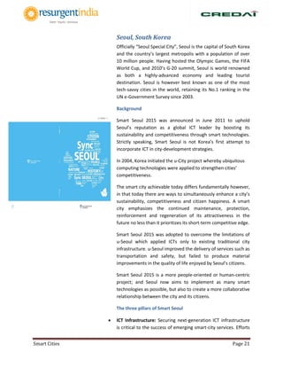 Smart Cities Page 21
Seoul, South Korea
Officially “Seoul Special City”, Seoul is the capital of South Korea
and the country’s largest metropolis with a population of over
10 million people. Having hosted the Olympic Games, the FIFA
World Cup, and 2010’s G-20 summit, Seoul is world renowned
as both a highly-advanced economy and leading tourist
destination. Seoul is however best known as one of the most
tech-savvy cities in the world, retaining its No.1 ranking in the
UN e-Government Survey since 2003.
Background
Smart Seoul 2015 was announced in June 2011 to uphold
Seoul’s reputation as a global ICT leader by boosting its
sustainability and competitiveness through smart technologies.
Strictly speaking, Smart Seoul is not Korea’s first attempt to
incorporate ICT in city-development strategies.
In 2004, Korea initiated the u-City project whereby ubiquitous
computing technologies were applied to strengthen cities’
competitiveness.
The smart city achievable today differs fundamentally however,
in that today there are ways to simultaneously enhance a city’s
sustainability, competitiveness and citizen happiness. A smart
city emphasizes the continued maintenance, protection,
reinforcement and regeneration of its attractiveness in the
future no less than it prioritizes its short-term competitive edge.
Smart Seoul 2015 was adopted to overcome the limitations of
u-Seoul which applied ICTs only to existing traditional city
infrastructure. u-Seoul improved the delivery of services such as
transportation and safety, but failed to produce material
improvements in the quality of life enjoyed by Seoul’s citizens.
Smart Seoul 2015 is a more people-oriented or human-centric
project; and Seoul now aims to implement as many smart
technologies as possible, but also to create a more collaborative
relationship between the city and its citizens.
The three pillars of Smart Seoul
 ICT Infrastructure: Securing next-generation ICT infrastructure
is critical to the success of emerging smart-city services. Efforts
 