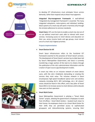 Smart Cities Page 22
to develop ICT infrastructure must anticipate future service
demands, rather than respond only to those most apparent.
 Integrated City-management Framework: A well-defined
‘integrated city-management framework’ is essential. The many
integrated subsystems, meta-systems and individual, building-
block systems of a smart city will work in harmony only through
the strictest adherence to common standards.
 Smart Users: ICTs are the tools to enable a smart city, but are of
no use without smart-tech users able to interact with smart
services. Increasing access to smart devices and education on
their use, across income levels and age groups, must remain
one of a smart city’s highest priorities.
Projects Implementation
 Smart Devices for All
Smart Seoul Infrastructure refers to the functional ICT
framework essential to the provision of Smart Seoul’s services.
The development of Smart Seoul’s services has to date been led
by Seoul’s Metropolitan Government, and Seoul is currently
transferring a larger portion of this task to its citizens through
the publication of the city’s administrative information and the
creation of open-source app-development models.
A smart city relies on an inclusive network of smart device
users, with the city’s inhabitants demanding or creating the
services they most value. The inclusive network in Seoul
encompasses high-speed broadband optical wire and wireless
networks (including Wi-Fi, NFC technology, etc.). All citizens’
voices should be heard in this effort, and a key pillar of Smart
Seoul 2015 is to increase access to smart devices and to educate
new users on their operation
 Smart Work Center
Seoul Metropolitan Government is piloting a “Smart Work
Center” project, allowing the government’s employees to work
from 10 offices – Smart Work Centers – located much closer to
their homes. As employees check-in to a Smart Work Center for
their shifts they are permitted access to sophisticated
groupware and teleconferencing systems, ensuring their
 