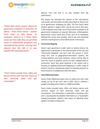 Smart Cities Page 23
absence from City Hall in no way impedes their job
performance.
The project has attracted the interest of the international
community, and Seoul plans to offer Smart Work to 30 per cent
of its government employees by 2015. The first Smart Work
Centers opened in August 2011, and by the end of that year,
2,792 employees had made use of Smart Work (available to all
government employees on request). Moreover, a Metropolitan
Government survey found that 79 per cent of its employees
believed this service was valuable, and 91 per cent expressed
interest in working from a Smart Work Center in the future.
 Community Mapping
Seoul’s open governance model seeks to extend citizens the
opportunity to participate in the administration of the city, and
“Community Mapping” was born with this pursuit in mind.
Using ICTs such as geographical-information systems, the
m.Seoul platform and social networks, citizens will be able to
raise the issues of greatest concern to their neighborhood or
community. Seoul sees great potential in the system and is
focusing on applying Community Mapping to a wider range of
citizens’ concerns, empowering citizens to develop solutions to
these concerns in collaboration with their peers.
 Smart Metering Project
Seoul’s Smart Metering Project aims to reduce the city’s total
energy use by 10 per cent, and in 2012, Seoul is piloted a
program installing smart meters in 1,000 households.
Smart meters provide home, office and factory owners with
real-time reports of their electricity, water and gas
consumption. This information is presented in monetary units,
and is accompanied by detailed information on a household’s
energy-consumption patterns and means of adjusting those
patterns to reduce energy costs.
“Smart Work Center project, allows the
government employees to work from 10
offices – Smart Work Centers – located
much closer to their homes. As
employees check-in to a Smart Work
Center for their shifts they are permitted
access to sophisticated groupware and
teleconferencing systems, ensuring their
absence from City Hall in no way
impedes their job performance”
“Smart meters provide home, office and
factory owners with real-time reports of
their electricity, water and gas
consumption.”
 
