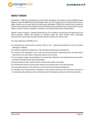 Smart Cities Page 25
ABOUT CREDAI
Established in 1999, the Confederation of Real Estate Developers’ Associations of India (CREDAI) brings
together more than 9000 Real Estate Developers from 151 city chapters across 23 states of India under a
single umbrella. As the apex body for private sector developers, CREDAI has worked hard to make the
industry more organized and progressive by networking closely with government representatives, policy
makers, investors, finance companies, consumers, real estate professionals and developers.
CREDAI’s code of conduct is adopted proactively by all its members and promotes self governance and
ethical practices. CREDAI also updates its members about the latest industry data, technology
advancements, industry benchmarks and international situation from time to time.
The major objectives of CREDAI are as–
 To perpetuate an ethical code of conduct, which is self – imposed & mandatory for all the member
developers of CREDAI
 To maintain integrity & transparency in the profession of Real Estate Development.
 To represent the developers across India by communicating & representing with the government
authorities for the formulation of proactive policies for this sector.
 To encourage & support the developers to increase their efficiency in the development /construction
activities by introducing the latest technologies.
 To disseminate the data, statistics & other related information in this Decor.
 To promote the interest of construction workers & to educate them on the best practices.
 To encourage research in the profession of construction & real estate development
 To facilitate easy housing finance availability to the property purchases and construction finances to
the developers by working in close coordination with the leading house finance institutions & banks.
 
