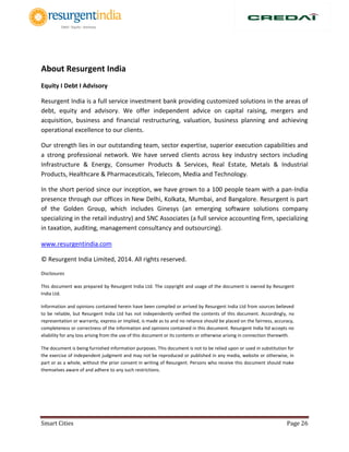 Smart Cities Page 26
About Resurgent India
Equity I Debt I Advisory
Resurgent India is a full service investment bank providing customized solutions in the areas of
debt, equity and advisory. We offer independent advice on capital raising, mergers and
acquisition, business and financial restructuring, valuation, business planning and achieving
operational excellence to our clients.
Our strength lies in our outstanding team, sector expertise, superior execution capabilities and
a strong professional network. We have served clients across key industry sectors including
Infrastructure & Energy, Consumer Products & Services, Real Estate, Metals & Industrial
Products, Healthcare & Pharmaceuticals, Telecom, Media and Technology.
In the short period since our inception, we have grown to a 100 people team with a pan-India
presence through our offices in New Delhi, Kolkata, Mumbai, and Bangalore. Resurgent is part
of the Golden Group, which includes Ginesys (an emerging software solutions company
specializing in the retail industry) and SNC Associates (a full service accounting firm, specializing
in taxation, auditing, management consultancy and outsourcing).
www.resurgentindia.com
© Resurgent India Limited, 2014. All rights reserved.
Disclosures
This document was prepared by Resurgent India Ltd. The copyright and usage of the document is owned by Resurgent
India Ltd.
Information and opinions contained herein have been compiled or arrived by Resurgent India Ltd from sources believed
to be reliable, but Resurgent India Ltd has not independently verified the contents of this document. Accordingly, no
representation or warranty, express or implied, is made as to and no reliance should be placed on the fairness, accuracy,
completeness or correctness of the information and opinions contained in this document. Resurgent India ltd accepts no
xliability for any loss arising from the use of this document or its contents or otherwise arising in connection therewith.
The document is being furnished information purposes. This document is not to be relied upon or used in substitution for
the exercise of independent judgment and may not be reproduced or published in any media, website or otherwise, in
part or as a whole, without the prior consent in writing of Resurgent. Persons who receive this document should make
themselves aware of and adhere to any such restrictions.
 