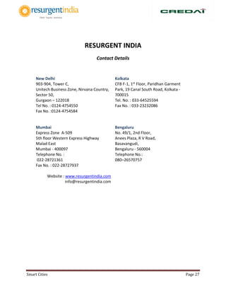 Smart Cities Page 27
RESURGENT INDIA
Contact Details
New Delhi
903-904, Tower C,
Unitech Business Zone, Nirvana Country,
Sector 50,
Gurgaon – 122018
Tel No. : 0124-4754550
Fax No. :0124-4754584
Kolkata
CFB F-1, 1st Floor, Paridhan Garment
Park, 19 Canal South Road, Kolkata -
700015
Tel. No. : 033-64525594
Fax No. : 033-23232086
Mumbai
Express Zone A-509
5th floor Western Express Highway
Malad East
Mumbai - 400097
Telephone No. :
022-28721361
Fax No. : 022-28727937
Website : www.resurgentindia.com
info@resurgentindia.com
Bengaluru
No. 49/1, 2nd Floor,
Anees Plaza, R V Road,
Basavangudi,
Bengaluru - 560004
Telephone No.:
080–26570757
 