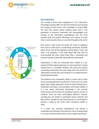 Smart Cities Page 3
Introduction
The concept of Smart Cities originated in a U.S. information
technology company IBM. The CEO Sam Palmisano put forward
this concept of smart earth in the roundtable in January 2009.
The idea that smarter planet building would lead a new
generation of economic investment and acknowledged such
concept as the information superhighway plan has since
received wide and positive affirmation and creation of smart
cities is receiving policy focus in countries throughout the world.
One reason is that across the world, the stride of migration
from rural to urban areas is accelerating numerically. By 2050,
about 70 per cent of the population will be living in cities, and
India is no exception. It will need about 500 new cities to
accommodate the influx. Smart Cities offer a conceptual and
practical tool box to deal with unprecedented urbanization.
Urbanization in India has historically been viewed as a by-
product of failed regional planning. It is only now that it is being
realized that it is inevitable. However, the policy and practice
surrounding urbanization will only change when the benefits of
urbanization overtake the costs involved, it is an opportunity for
achieving faster growth.
The problems arise immediately. What is a smart city? In ideal
terms a working definition may be that a 'smart city' is an urban
region that is highly advanced in terms of overall infrastructure,
sustainable real estate, communications and market viability. It
is a city where information technology is the principal
infrastructure and the basis for providing essential services to
residents. There are many technological platforms involved,
including but not limited to automated sensor networks and
data centers. Though this may sound futuristic, it is now likely to
become a reality as the ‘smart cities’ movement unfolds in
India.
In a smart city, economic development and activity is
sustainable and rationally incremental by virtue of being based
on success-oriented market drivers such as supply and demand.
 