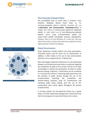 Smart Cities Page 4
The Concept of Smart Cities
The consolidated view on smart cities is, however, more
tentative. Wikipedia defines Smart Cities as “an
emerging conceptual view of a city that promotes the use
of Information and Communication Technologies (ICTs) to
engage with citizens to develop social capital and intellectual
capital, to make better use of hard infrastructure (physical
capital), reduce usage of environmental capital and
support smart growth (sustainable economic development).
However, there is no strict definition of a ‘smart city’. We may
define Smart Cities as those cities which have atleast five of the
eight parameters listed in the diagram.
Smart Governance
Smart Governance includes political and active participation,
citizenship services and the smart use of e‐Government. In
addition, it often relates to the use of new communication
channels, such as e-government or "e‐democracy".
New Technologies enable the introduction of a new relationship
between Local Governments and citizens; in particular regarding
the introduction of public on‐line services and the use of New
Technologies to improve the participation of citizens in public
decision‐making. In general, e‐ Government can be considered
as a concept that consists in improving public governance and
the provision of public services through the use of ICT
(e‐Government), improving the consultation and
decision‐making processes using ICT (e‐democracy) and
improving public policy making, with the use of ICT,
incorporating more critical agents throughout the process
(e‐Government).
In all these aspects, the role played by citizens has a special
impact. The new relationship emerging from e‐Government has
led to the emergence of a new kind of citizen, the e‐citizen.
 