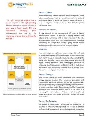 Smart Cities Page 5
Smart Citizen
The differentiating element between a digital city and a smart
city is Smart People. People are smart in terms of their skill and
educational levels, as well as the quality of social interaction in
terms of integration and public life and their ability to open to
the outside world.
Education and Training
A key element in the development of cities is having
well‐educated citizens. In addition to having well‐educated
citizens and a university with a major presence in the city,
another priority is to adapt the educational offer, especially
considering the changes that society is going through due to
globalization and the advancement of new technologies.
e-Learning
New technologies are evolving at breakneck speed; therefore, it
is important to design digital development plans in classrooms
that mainly focus on closing the digital divide, promoting the
digital skills of teachers and incorporating the new generation of
digital learning resources. New technologies contribute to
improving people's education and training and, in that sense;
virtual education offers many benefits, such as reduced costs,
flexible hours and greater interaction.
Smart Energy
The variable nature of power generation from renewable
energy sources requires that networks, generation and
consumption are connected in an efficient and intelligent way.
To date, power supply has been governed by the consumption-
oriented generation model. Because power will be increasingly
generated from renewable energy sources in the future it is
necessary that we move to a model based on principles of smart
power generation, smart power grids, smart storage, and smart
consumption.
Smart Technology
Technological development, supported by Innovation, is
essential to offer competitive products and services. In addition
to Research & Development, we must also promote innovation,
Source: Federal Ministry of Economic affairs and Energy, Germany
“The role played by citizens has a
special impact as the differentiating
element between a digital city and a
smart city is Smart People. The new
relationship emerging from
e‐Government has led to the
emergence of a new kind of citizen, the
e‐citizen. ”
 
