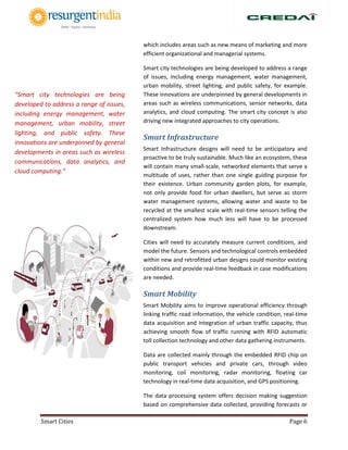 Smart Cities Page 6
which includes areas such as new means of marketing and more
efficient organizational and managerial systems.
Smart city technologies are being developed to address a range
of issues, including energy management, water management,
urban mobility, street lighting, and public safety, for example.
These innovations are underpinned by general developments in
areas such as wireless communications, sensor networks, data
analytics, and cloud computing. The smart city concept is also
driving new integrated approaches to city operations.
Smart Infrastructure
Smart Infrastructure designs will need to be anticipatory and
proactive to be truly sustainable. Much like an ecosystem, these
will contain many small-scale, networked elements that serve a
multitude of uses, rather than one single guiding purpose for
their existence. Urban community garden plots, for example,
not only provide food for urban dwellers, but serve as storm
water management systems, allowing water and waste to be
recycled at the smallest scale with real-time sensors telling the
centralized system how much less will have to be processed
downstream.
Cities will need to accurately measure current conditions, and
model the future. Sensors and technological controls embedded
within new and retrofitted urban designs could monitor existing
conditions and provide real-time feedback in case modifications
are needed.
Smart Mobility
Smart Mobility aims to improve operational efficiency through
linking traffic road information, the vehicle condition, real-time
data acquisition and integration of urban traffic capacity, thus
achieving smooth flow of traffic running with RFID automatic
toll collection technology and other data gathering instruments.
Data are collected mainly through the embedded RFID chip on
public transport vehicles and private cars, through video
monitoring, coil monitoring, radar monitoring, floating car
technology in real-time data acquisition, and GPS positioning.
The data processing system offers decision making suggestion
based on comprehensive data collected, providing forecasts or
“Smart city technologies are being
developed to address a range of issues,
including energy management, water
management, urban mobility, street
lighting, and public safety. These
innovations are underpinned by general
developments in areas such as wireless
communications, data analytics, and
cloud computing.”
 