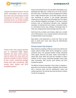 Smart Cities Page 9
Gujarat International Finance Tec-City (GIFT), Ahmedabad, to be
developed over 900 acres, is billed to be one of the country's
first smart cities. It will feature remote management of utilities
from a single command center, use of data analytics and real-
time monitoring of services. It will provide high-quality
infrastructure to woo finance and technology firms from places
such as Mumbai, Bangalore and Gurgaon. It will have a special
economic zone, an international education zone, integrated
townships, an entertainment zone, hotels, a convention center,
an international techno park, Software Technology Parks of
India units, shopping malls, stock exchanges and service units.
Kochi Smart City is another such initiative, albeit over a smaller
area of 100 hectares. It has a special economic zone that seeks
to replicate Dubai's smart city project.
Naya Raipur is also being built as a smart city. There are also
plans to build seven smart cities along the Delhi-Mumbai
Industrial Corridor.
Private Smart City Projects
Wave Infratech is building a 4,500-acre smart city on NH-24, the
newest suburb of Delhi, which will be managed by a central
command center. The proposed facilities include automated
traffic signals, electricity and water meters custom-made to
reduce bills, buses which will send text messages to inform
residents of their arrival, mechanized garbage control, fiber
optic connectivity, 24X7 security, panic buttons and CCTV
surveillance systems.
The 400-acre Amanora township in Pune seeks to integrate e-
governance and security by having a dedicated internal portal
and a multi-use smart card for identification, access and
cashless payments. The card will also have the person's medical
records for emergencies.
“Private Smart Cities propose facilities
such as automated traffic signals,
electricity and water meters custom-
made to reduce bills, buses which will
send text messages to inform residents
of their arrival, mechanized garbage
control, fiber optic connectivity, 24X7
security, panic buttons and CCTV
surveillance systems.”
“Gujarat International Finance Tec-City
(GIFT), Ahmedabad, will be country’s
first smart city and will feature remote
management of utilities from a single
command center, use of data analytics
and real-time monitoring of services.”
 