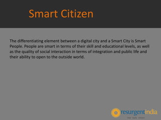Smart Citizen
The differentiating element between a digital city and a Smart City is Smart
People. People are smart in terms of their skill and educational levels, as well
as the quality of social interaction in terms of integration and public life and
their ability to open to the outside world.
 