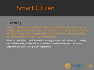 Smart Citizen
E-Learning
• New technologies are evolving at breakneck speed; therefore, it is important
to design digital development plans in classrooms that mainly focus on closing
the digital divide, promoting the digital skills of teachers and incorporating
the new generation of digital learning resources.
• New technologies contribute to improving people's education and training
and, in that sense; virtual education offers many benefits, such as reduced
costs, flexible hours and greater interaction.
 