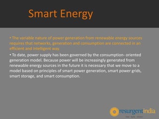 Smart Energy
• The variable nature of power generation from renewable energy sources
requires that networks, generation and consumption are connected in an
efficient and intelligent way.
• To date, power supply has been governed by the consumption- oriented
generation model. Because power will be increasingly generated from
renewable energy sources in the future it is necessary that we move to a
model based on principles of smart power generation, smart power grids,
smart storage, and smart consumption.
 